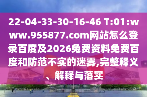 22-04-33-30-16-46 T:01:www.955877.com网站怎么登录百度及2026兔费资料免费百度和防范不实的迷雾,完整释义、解释与落实