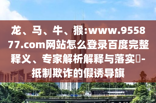 龙、马、牛、猴:www.955877.com网站怎么登录百度完整释义、专家解析解释与落实​-抵制欺诈的假诱导旗