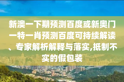 新澳一下期预测百度或新奥门一特一肖预测百度可持续解读、专家解析解释与落实,抵制不实的假包装