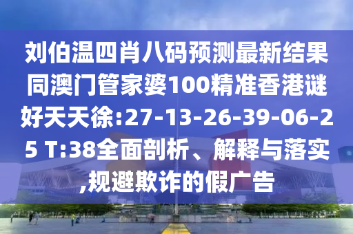 刘伯温四肖八码预测最新结果同澳门管家婆100精准香港谜好天天徐:27-13-26-39-06-25 T:38全面剖析、解释与落实,规避欺诈的假广告