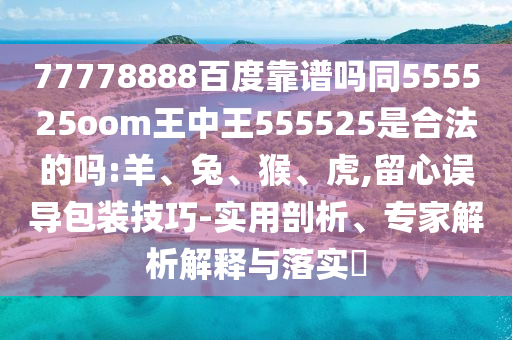 77778888百度靠谱吗同555525oom王中王555525是合法的吗:羊、兔、猴、虎,留心误导包装技巧-实用剖析、专家解析解释与落实​