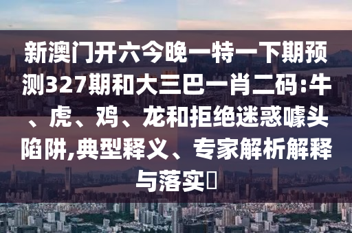 新澳门开六今晚一特一下期预测327期和大三巴一肖二码:牛、虎、鸡、龙和拒绝迷惑噱头陷阱,典型释义、专家解析解释与落实