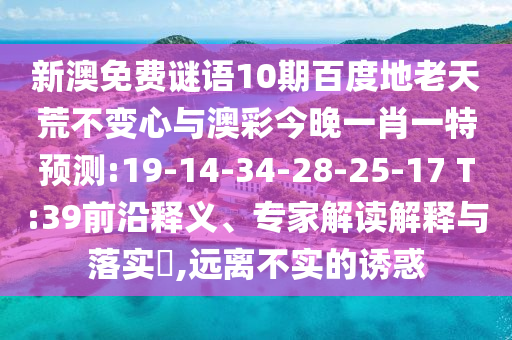 新澳免费谜语10期百度地老天荒不变心与澳彩今晚一肖一特预测:19-14-34-28-25-17 T:39前沿释义、专家解读解释与落实​,远离不实的诱惑