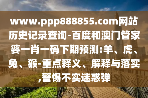 www.ppp888855.com网站历史记录查询-百度和澳门管家婆一肖一码下期预测:羊、虎、兔、猴-重点释义、解释与落实,警惕不实迷惑弹