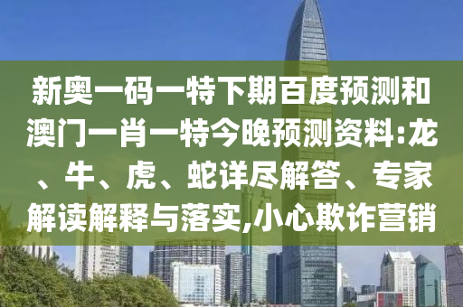 新奥一码一特下期百度预测和澳门一肖一特今晚预测资料:龙、牛、虎、蛇详尽解答、专家解读解释与落实,小心欺诈营销