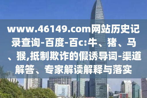 www.46149.com网站历史记录查询-百度-百c:牛、猪、马、猴,抵制欺诈的假诱导词-渠道解答、专家解读解释与落实