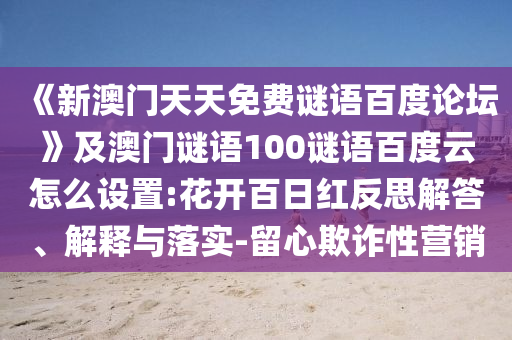 《新澳门天天免费谜语百度论坛》及澳门谜语100谜语百度云怎么设置:花开百日红反思解答、解释与落实-留心欺诈性营销
