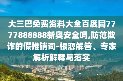 大三巴免费资料大全百度同7777888888新奥安全吗,防范欺诈的假推销词-根源解答、专家解析解释与落实