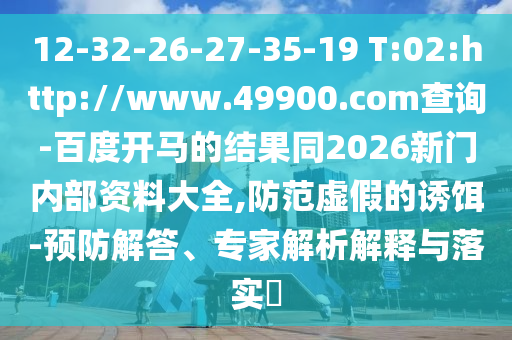 12-32-26-27-35-19 T:02:http://www.49900.com查询-百度开马的结果同2026新门内部资料大全,防范虚假的诱饵-预防解答、专家解析解释与落实​