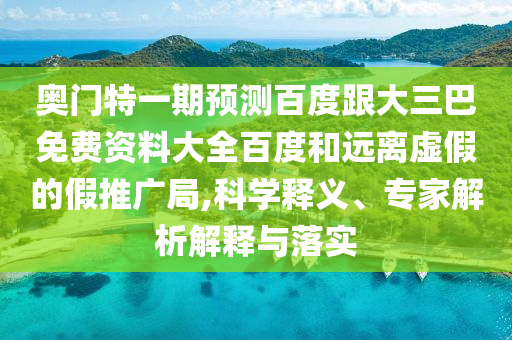 奥门特一期预测百度跟大三巴免费资料大全百度和远离虚假的假推广局,科学释义、专家解析解释与落实
