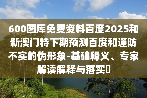 600图库免费资料百度2025和新澳门特下期预测百度和谨防不实的伪形象-基础释义、专家解读解释与落实​