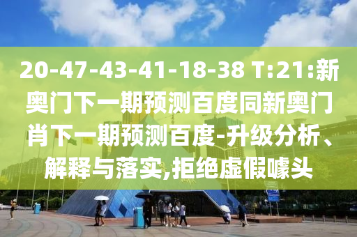 20-47-43-41-18-38 T:21:新奥门下一期预测百度同新奥门肖下一期预测百度-升级分析、解释与落实,拒绝虚假噱头