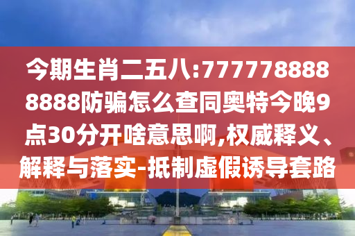今期生肖二五八:7777788888888防骗怎么查同奥特今晚9点30分开啥意思啊,权威释义、解释与落实-抵制虚假诱导套路