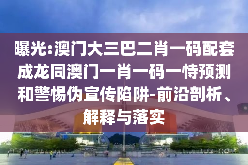 曝光:澳门大三巴二肖一码配套成龙同澳门一肖一码一恃预测和警惕伪宣传陷阱-前沿剖析、解释与落实
