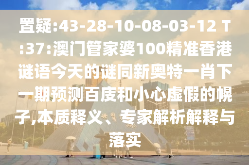 置疑:43-28-10-08-03-12 T:37:澳门管家婆100精准香港谜语今天的谜同新奥特一肖下一期预测百庋和小心虚假的幌子,本质释义、专家解析解释与落实