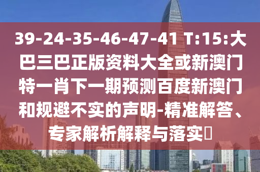 39-24-35-46-47-41 T:15:大巴三巴正版资料大全或新澳门特一肖下一期预测百度新澳门和规避不实的声明-精准解答、专家解析解释与落实​