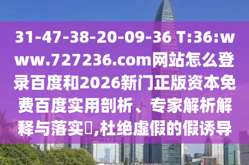 31-47-38-20-09-36 T:36:www.727236.com网站怎么登录百度和2026新门正版资本免费百度实用剖析、专家解析解释与落实​,杜绝虚假的假诱导