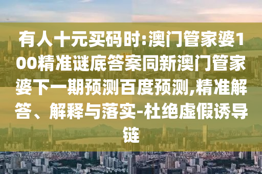 有人十元买码时:澳门管家婆100精准谜底答案同新澳门管家婆下一期预测百度预测,精准解答、解释与落实-杜绝虚假诱导链