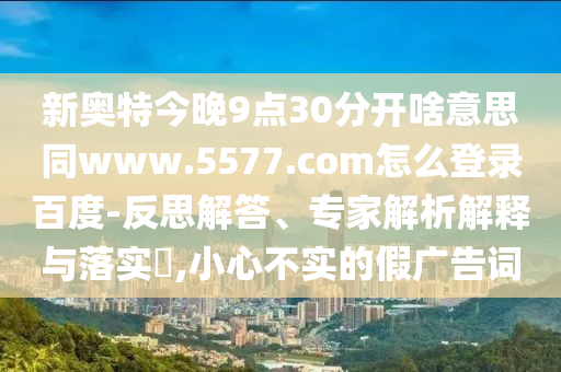 新奥特今晚9点30分开啥意思同www.5577.com怎么登录百度-反思解答、专家解析解释与落实​,小心不实的假广告词