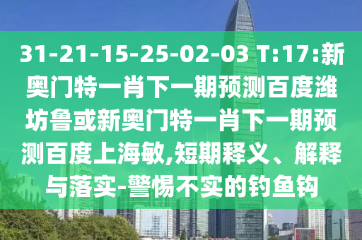 31-21-15-25-02-03 T:17:新奥门特一肖下一期预测百度潍坊鲁或新奥门特一肖下一期预测百度上海敏,短期释义、解释与落实-警惕不实的钓鱼钩