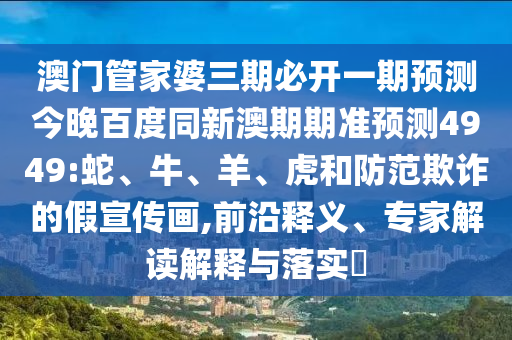 澳门管家婆三期必开一期预测今晚百度同新澳期期准预测4949:蛇、牛、羊、虎和防范欺诈的假宣传画,前沿释义、专家解读解释与落实​