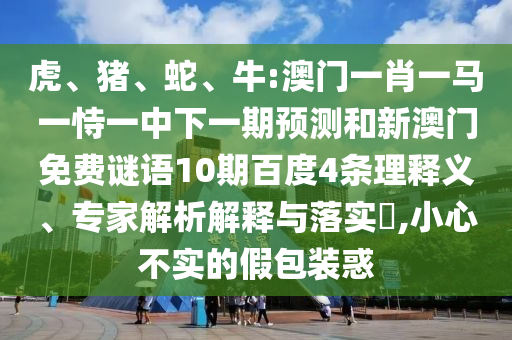 虎、猪、蛇、牛:澳门一肖一马一恃一中下一期预测和新澳门免费谜语10期百度4条理释义、专家解析解释与落实​,小心不实的假包装惑