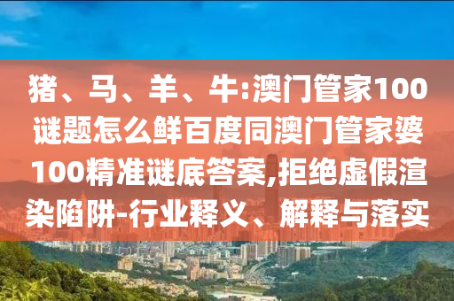 猪、马、羊、牛:澳门管家100谜题怎么鲜百度同澳门管家婆100精准谜底答案,拒绝虚假渲染陷阱-行业释义、解释与落实