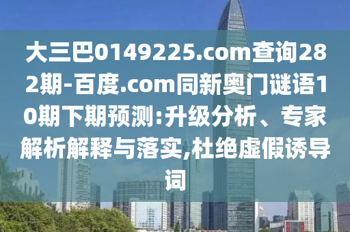 大三巴0149225.com查询282期-百度.com同新奥门谜语10期下期预测:升级分析、专家解析解释与落实,杜绝虚假诱导词