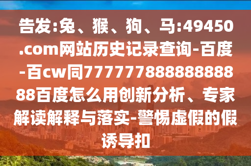 告发:兔、猴、狗、马:49450.com网站历史记录查询-百度-百cw同77777788888888888百度怎么用创新分析、专家解读解释与落实-警惕虚假的假诱导扣