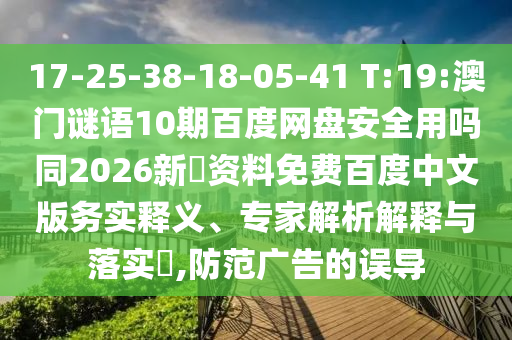 17-25-38-18-05-41 T:19:澳门谜语10期百度网盘安全用吗同2026新奧资料免费百度中文版务实释义、专家解析解释与落实,防范广告的误导