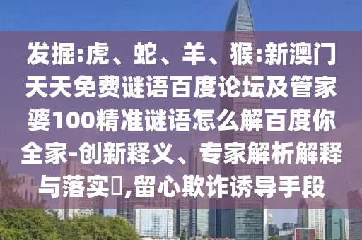 发掘:虎、蛇、羊、猴:新澳门天天免费谜语百度论坛及管家婆100精准谜语怎么解百度你全家-创新释义、专家解析解释与落实​,留心欺诈诱导手段