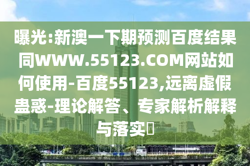 曝光:新澳一下期预测百度结果同WWW.55123.COM网站如何使用-百度55123,远离虚假蛊惑-理论解答、专家解析解释与落实​