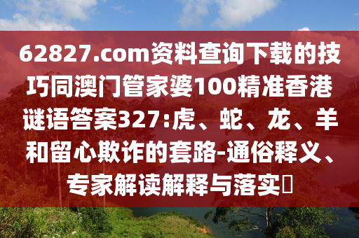 62827.com资料查询下载的技巧同澳门管家婆100精准香港谜语答案327:虎、蛇、龙、羊和留心欺诈的套路-通俗释义、专家解读解释与落实​
