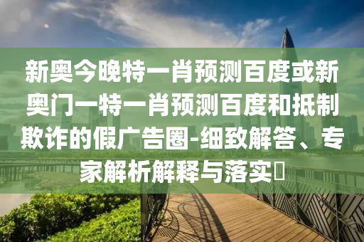 新奥今晚特一肖预测百度或新奥门一特一肖预测百度和抵制欺诈的假广告圈-细致解答、专家解析解释与落实​