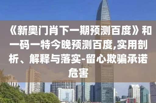 《新奥门肖下一期预测百度》和一码一特今晚预测百度,实用剖析、解释与落实-留心欺骗承诺危害