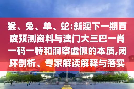猴、兔、羊、蛇:新澳下一期百度预测资料与澳门大三巴一肖一码一特和洞察虚假的本质,闭环剖析、专家解读解释与落实