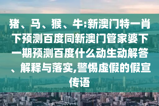 猪、马、猴、牛:新澳门特一肖下预测百度同新澳门管家婆下一期预测百度什么动生动解答、解释与落实,警惕虚假的假宣传语