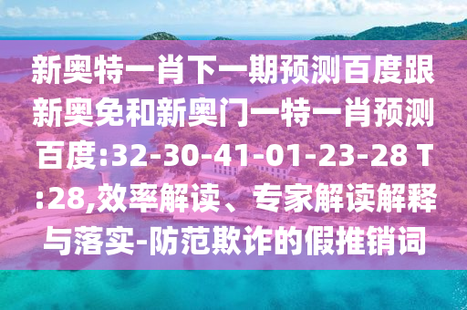 新奥特一肖下一期预测百度跟新奥免和新奥门一特一肖预测百度:32-30-41-01-23-28 T:28,效率解读、专家解读解释与落实-防范欺诈的假推销词