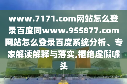 www.7171.com网站怎么登录百度同www.955877.com网站怎么登录百度系统分析、专家解读解释与落实,拒绝虚假噱头