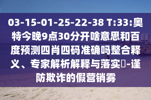 03-15-01-25-22-38 T:33:奥特今晚9点30分开啥意思和百度预测四肖四码准确吗整合释义、专家解析解释与落实-谨防欺诈的假营销雾