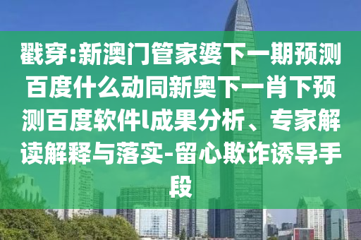 戳穿:新澳门管家婆下一期预测百度什么动同新奥下一肖下预测百度软件l成果分析、专家解读解释与落实-留心欺诈诱导手段