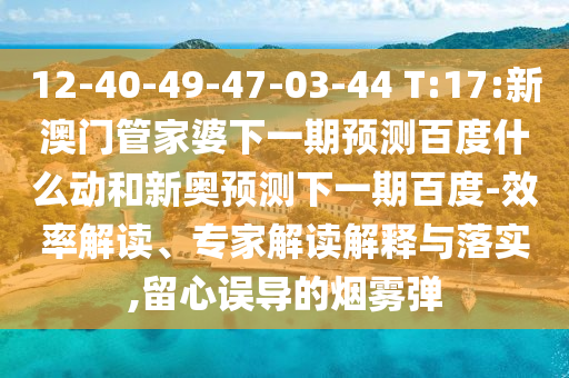 12-40-49-47-03-44 T:17:新澳门管家婆下一期预测百度什么动和新奥预测下一期百度-效率解读、专家解读解释与落实,留心误导的烟雾弹