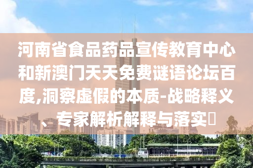 河南省食品药品宣传教育中心和新澳门天天免费谜语论坛百度,洞察虚假的本质-战略释义、专家解析解释与落实​