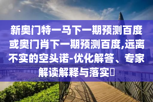 新奥门特一马下一期预测百度或奥门肖下一期预测百度,远离不实的空头诺-优化解答、专家解读解释与落实​