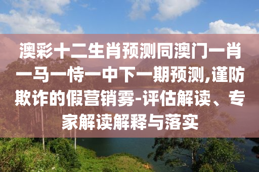澳彩十二生肖预测同澳门一肖一马一恃一中下一期预测,谨防欺诈的假营销雾-评估解读、专家解读解释与落实