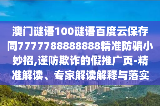 澳门谜语100谜语百度云保存同7777788888888精准防骗小妙招,谨防欺诈的假推广页-精准解读、专家解读解释与落实