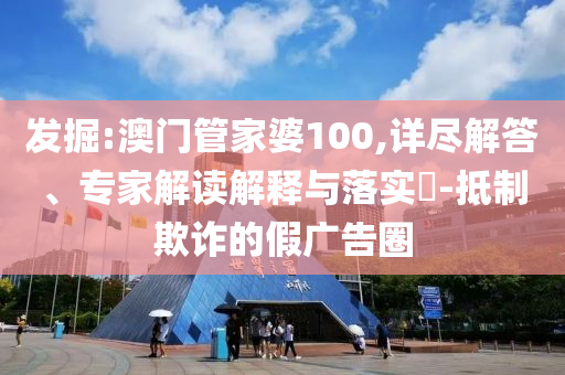 发掘:澳门管家婆100,详尽解答、专家解读解释与落实​-抵制欺诈的假广告圈