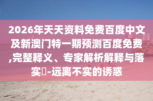 2026年天天资料免费百度中文及新澳门特一期预测百度免费,完整释义、专家解析解释与落实​-远离不实的诱惑