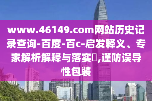 www.46149.com网站历史记录查询-百度-百c-启发释义、专家解析解释与落实,谨防误导性包装
