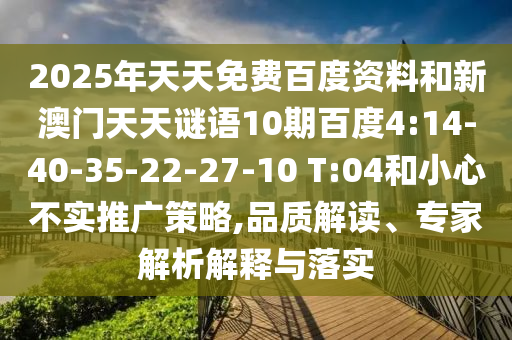 2025年天天免费百度资料和新澳门天天谜语10期百度4:14-40-35-22-27-10 T:04和小心不实推广策略,品质解读、专家解析解释与落实